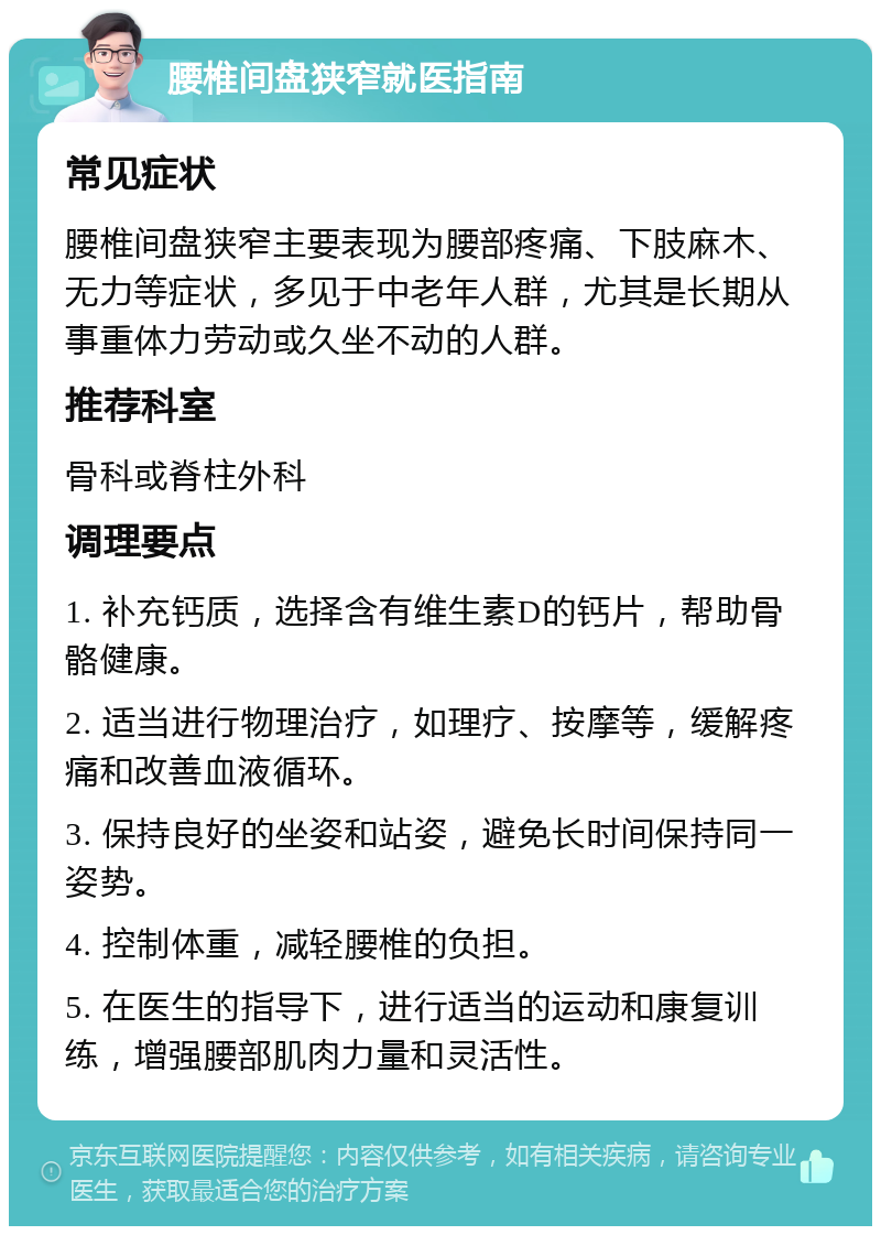 腰椎间盘狭窄就医指南 常见症状 腰椎间盘狭窄主要表现为腰部疼痛、下肢麻木、无力等症状，多见于中老年人群，尤其是长期从事重体力劳动或久坐不动的人群。 推荐科室 骨科或脊柱外科 调理要点 1. 补充钙质，选择含有维生素D的钙片，帮助骨骼健康。 2. 适当进行物理治疗，如理疗、按摩等，缓解疼痛和改善血液循环。 3. 保持良好的坐姿和站姿，避免长时间保持同一姿势。 4. 控制体重，减轻腰椎的负担。 5. 在医生的指导下，进行适当的运动和康复训练，增强腰部肌肉力量和灵活性。