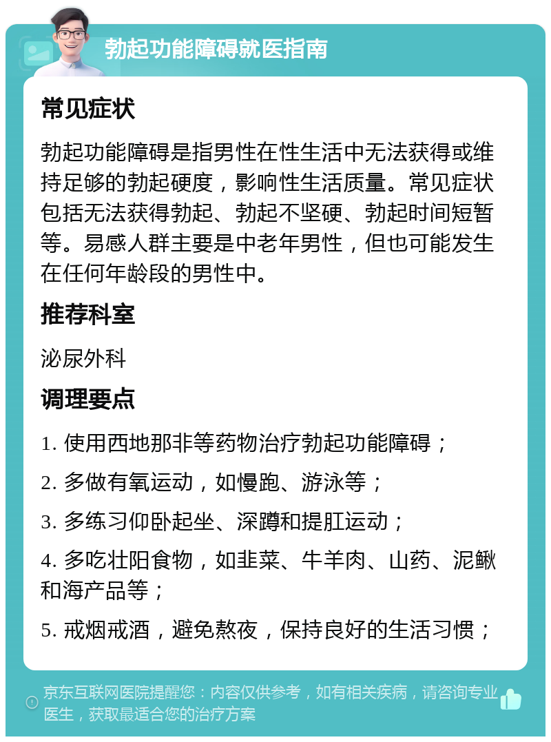 勃起功能障碍就医指南 常见症状 勃起功能障碍是指男性在性生活中无法获得或维持足够的勃起硬度，影响性生活质量。常见症状包括无法获得勃起、勃起不坚硬、勃起时间短暂等。易感人群主要是中老年男性，但也可能发生在任何年龄段的男性中。 推荐科室 泌尿外科 调理要点 1. 使用西地那非等药物治疗勃起功能障碍； 2. 多做有氧运动，如慢跑、游泳等； 3. 多练习仰卧起坐、深蹲和提肛运动； 4. 多吃壮阳食物，如韭菜、牛羊肉、山药、泥鳅和海产品等； 5. 戒烟戒酒，避免熬夜，保持良好的生活习惯；