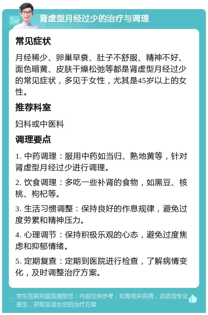 肾虚型月经过少的治疗与调理 常见症状 月经稀少、卵巢早衰、肚子不舒服、精神不好、面色暗黄、皮肤干燥松弛等都是肾虚型月经过少的常见症状，多见于女性，尤其是45岁以上的女性。 推荐科室 妇科或中医科 调理要点 1. 中药调理：服用中药如当归、熟地黄等，针对肾虚型月经过少进行调理。 2. 饮食调理：多吃一些补肾的食物，如黑豆、核桃、枸杞等。 3. 生活习惯调整：保持良好的作息规律，避免过度劳累和精神压力。 4. 心理调节：保持积极乐观的心态，避免过度焦虑和抑郁情绪。 5. 定期复查：定期到医院进行检查，了解病情变化，及时调整治疗方案。