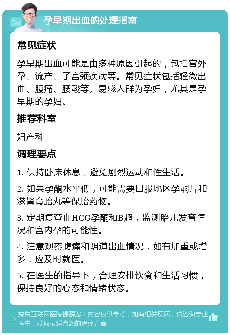 孕早期出血的处理指南 常见症状 孕早期出血可能是由多种原因引起的，包括宫外孕、流产、子宫颈疾病等。常见症状包括轻微出血、腹痛、腰酸等。易感人群为孕妇，尤其是孕早期的孕妇。 推荐科室 妇产科 调理要点 1. 保持卧床休息，避免剧烈运动和性生活。 2. 如果孕酮水平低，可能需要口服地区孕酮片和滋肾育胎丸等保胎药物。 3. 定期复查血HCG孕酮和B超，监测胎儿发育情况和宫内孕的可能性。 4. 注意观察腹痛和阴道出血情况，如有加重或增多，应及时就医。 5. 在医生的指导下，合理安排饮食和生活习惯，保持良好的心态和情绪状态。