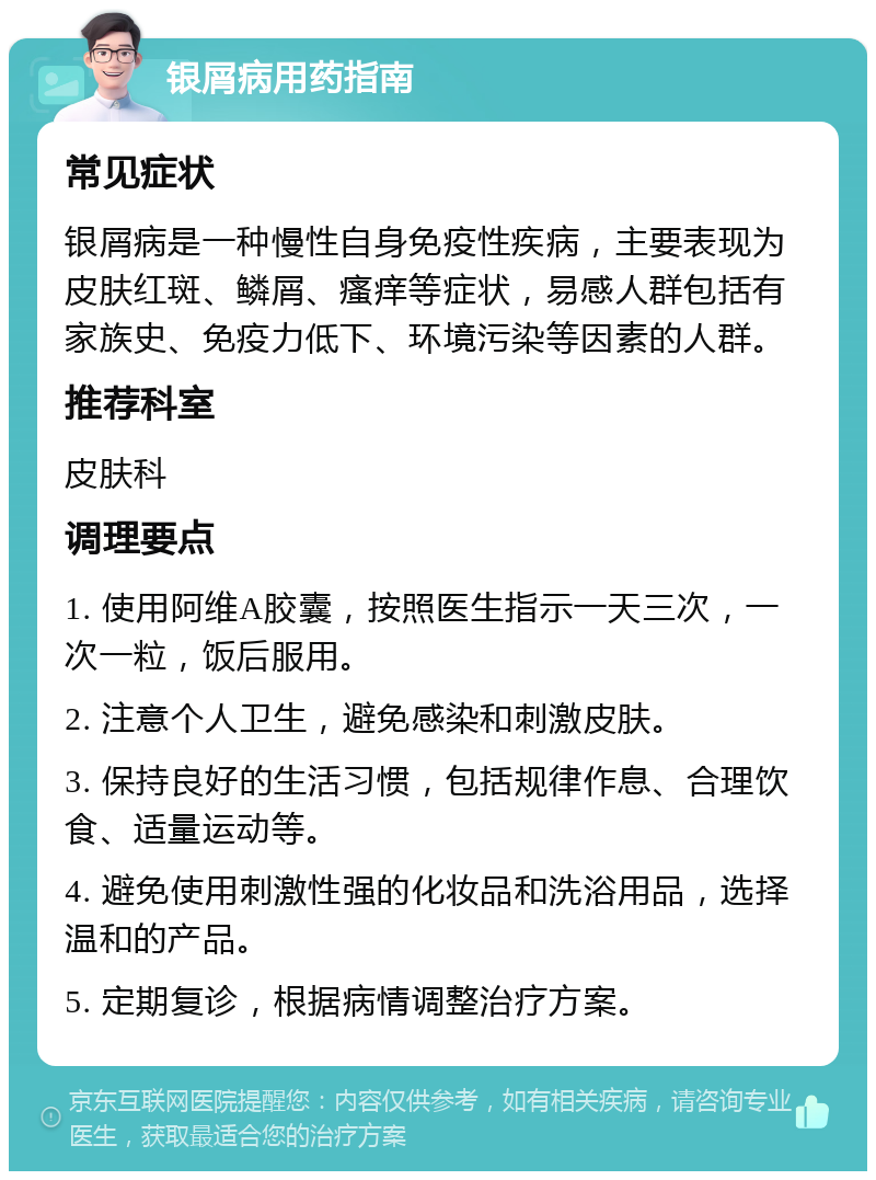 银屑病用药指南 常见症状 银屑病是一种慢性自身免疫性疾病，主要表现为皮肤红斑、鳞屑、瘙痒等症状，易感人群包括有家族史、免疫力低下、环境污染等因素的人群。 推荐科室 皮肤科 调理要点 1. 使用阿维A胶囊，按照医生指示一天三次，一次一粒，饭后服用。 2. 注意个人卫生，避免感染和刺激皮肤。 3. 保持良好的生活习惯，包括规律作息、合理饮食、适量运动等。 4. 避免使用刺激性强的化妆品和洗浴用品，选择温和的产品。 5. 定期复诊，根据病情调整治疗方案。