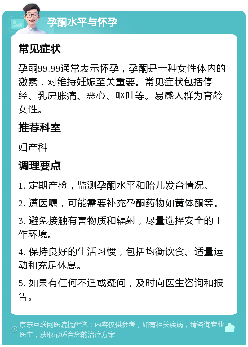 孕酮水平与怀孕 常见症状 孕酮99.99通常表示怀孕，孕酮是一种女性体内的激素，对维持妊娠至关重要。常见症状包括停经、乳房胀痛、恶心、呕吐等。易感人群为育龄女性。 推荐科室 妇产科 调理要点 1. 定期产检，监测孕酮水平和胎儿发育情况。 2. 遵医嘱，可能需要补充孕酮药物如黄体酮等。 3. 避免接触有害物质和辐射，尽量选择安全的工作环境。 4. 保持良好的生活习惯，包括均衡饮食、适量运动和充足休息。 5. 如果有任何不适或疑问，及时向医生咨询和报告。