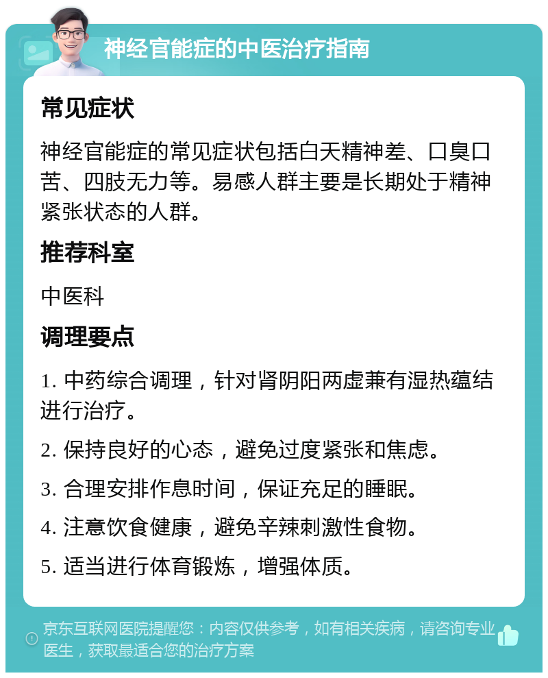 神经官能症的中医治疗指南 常见症状 神经官能症的常见症状包括白天精神差、口臭口苦、四肢无力等。易感人群主要是长期处于精神紧张状态的人群。 推荐科室 中医科 调理要点 1. 中药综合调理，针对肾阴阳两虚兼有湿热蕴结进行治疗。 2. 保持良好的心态，避免过度紧张和焦虑。 3. 合理安排作息时间，保证充足的睡眠。 4. 注意饮食健康，避免辛辣刺激性食物。 5. 适当进行体育锻炼，增强体质。