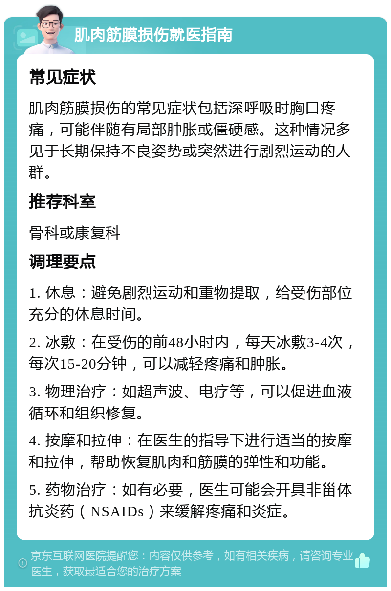 肌肉筋膜损伤就医指南 常见症状 肌肉筋膜损伤的常见症状包括深呼吸时胸口疼痛，可能伴随有局部肿胀或僵硬感。这种情况多见于长期保持不良姿势或突然进行剧烈运动的人群。 推荐科室 骨科或康复科 调理要点 1. 休息：避免剧烈运动和重物提取，给受伤部位充分的休息时间。 2. 冰敷：在受伤的前48小时内，每天冰敷3-4次，每次15-20分钟，可以减轻疼痛和肿胀。 3. 物理治疗：如超声波、电疗等，可以促进血液循环和组织修复。 4. 按摩和拉伸：在医生的指导下进行适当的按摩和拉伸，帮助恢复肌肉和筋膜的弹性和功能。 5. 药物治疗：如有必要，医生可能会开具非甾体抗炎药（NSAIDs）来缓解疼痛和炎症。