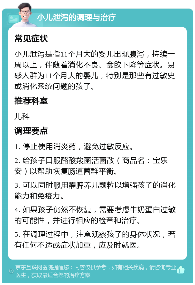 小儿泄泻的调理与治疗 常见症状 小儿泄泻是指11个月大的婴儿出现腹泻，持续一周以上，伴随着消化不良、食欲下降等症状。易感人群为11个月大的婴儿，特别是那些有过敏史或消化系统问题的孩子。 推荐科室 儿科 调理要点 1. 停止使用消炎药，避免过敏反应。 2. 给孩子口服酪酸羧菌活菌散（商品名：宝乐安）以帮助恢复肠道菌群平衡。 3. 可以同时服用醒脾养儿颗粒以增强孩子的消化能力和免疫力。 4. 如果孩子仍然不恢复，需要考虑牛奶蛋白过敏的可能性，并进行相应的检查和治疗。 5. 在调理过程中，注意观察孩子的身体状况，若有任何不适或症状加重，应及时就医。