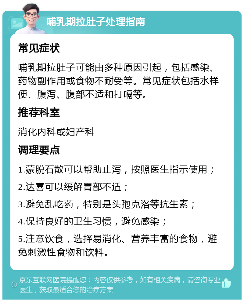 哺乳期拉肚子处理指南 常见症状 哺乳期拉肚子可能由多种原因引起，包括感染、药物副作用或食物不耐受等。常见症状包括水样便、腹泻、腹部不适和打嗝等。 推荐科室 消化内科或妇产科 调理要点 1.蒙脱石散可以帮助止泻，按照医生指示使用； 2.达喜可以缓解胃部不适； 3.避免乱吃药，特别是头孢克洛等抗生素； 4.保持良好的卫生习惯，避免感染； 5.注意饮食，选择易消化、营养丰富的食物，避免刺激性食物和饮料。