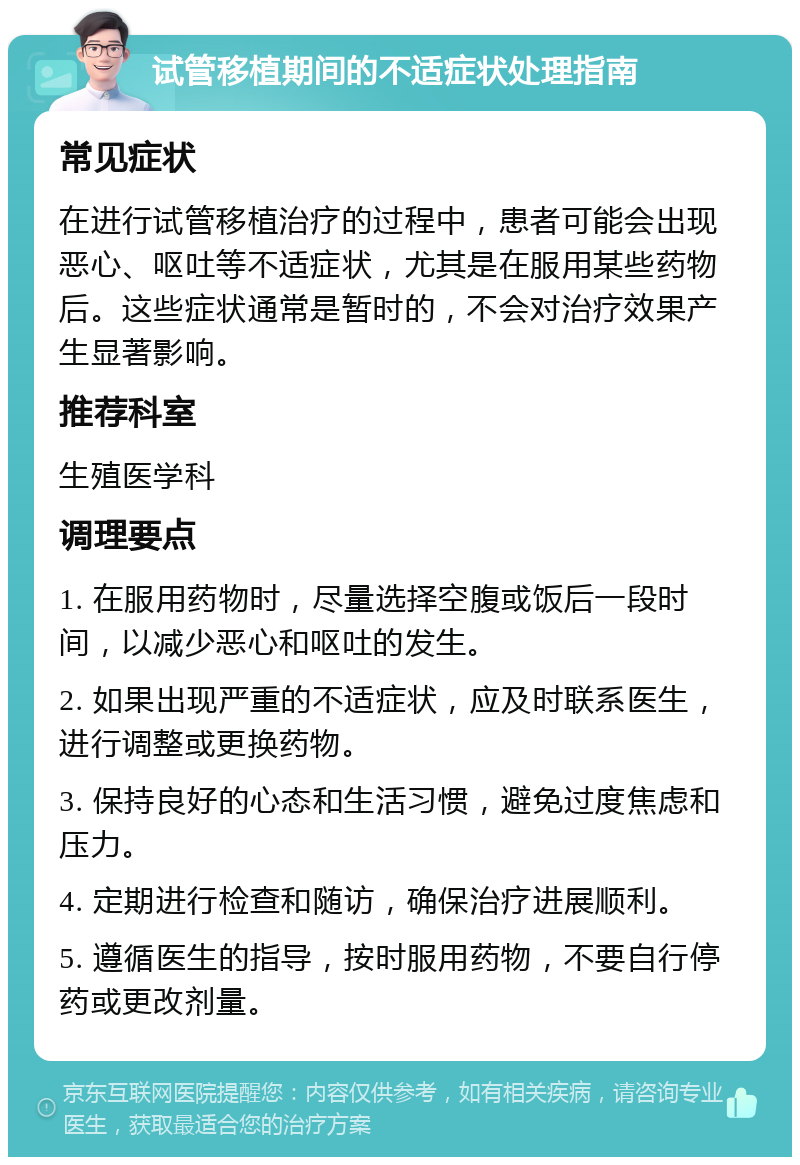 试管移植期间的不适症状处理指南 常见症状 在进行试管移植治疗的过程中，患者可能会出现恶心、呕吐等不适症状，尤其是在服用某些药物后。这些症状通常是暂时的，不会对治疗效果产生显著影响。 推荐科室 生殖医学科 调理要点 1. 在服用药物时，尽量选择空腹或饭后一段时间，以减少恶心和呕吐的发生。 2. 如果出现严重的不适症状，应及时联系医生，进行调整或更换药物。 3. 保持良好的心态和生活习惯，避免过度焦虑和压力。 4. 定期进行检查和随访，确保治疗进展顺利。 5. 遵循医生的指导，按时服用药物，不要自行停药或更改剂量。