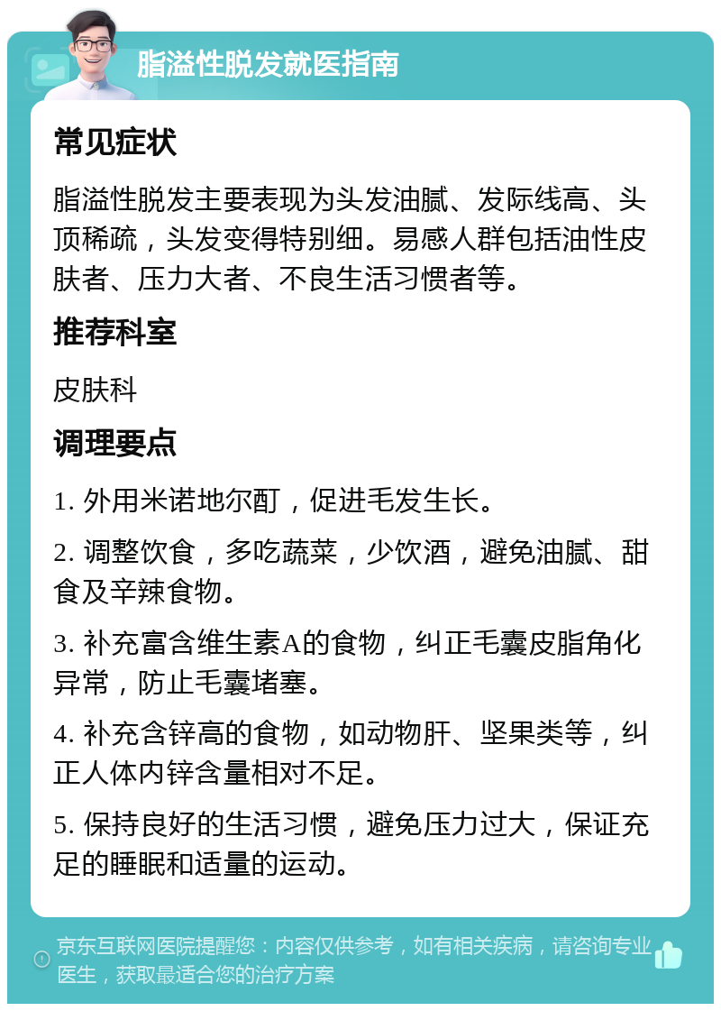 脂溢性脱发就医指南 常见症状 脂溢性脱发主要表现为头发油腻、发际线高、头顶稀疏，头发变得特别细。易感人群包括油性皮肤者、压力大者、不良生活习惯者等。 推荐科室 皮肤科 调理要点 1. 外用米诺地尔酊，促进毛发生长。 2. 调整饮食，多吃蔬菜，少饮酒，避免油腻、甜食及辛辣食物。 3. 补充富含维生素A的食物，纠正毛囊皮脂角化异常，防止毛囊堵塞。 4. 补充含锌高的食物，如动物肝、坚果类等，纠正人体内锌含量相对不足。 5. 保持良好的生活习惯，避免压力过大，保证充足的睡眠和适量的运动。