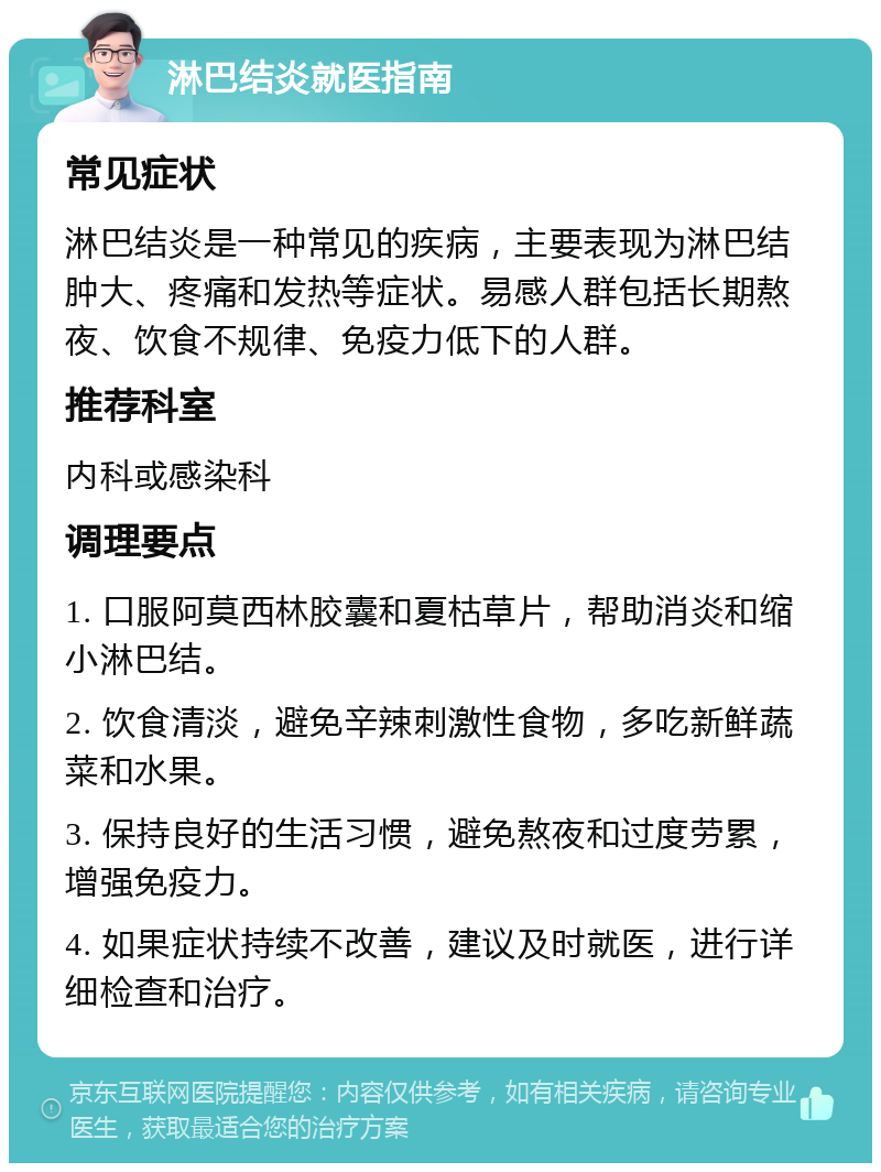 淋巴结炎就医指南 常见症状 淋巴结炎是一种常见的疾病，主要表现为淋巴结肿大、疼痛和发热等症状。易感人群包括长期熬夜、饮食不规律、免疫力低下的人群。 推荐科室 内科或感染科 调理要点 1. 口服阿莫西林胶囊和夏枯草片，帮助消炎和缩小淋巴结。 2. 饮食清淡，避免辛辣刺激性食物，多吃新鲜蔬菜和水果。 3. 保持良好的生活习惯，避免熬夜和过度劳累，增强免疫力。 4. 如果症状持续不改善，建议及时就医，进行详细检查和治疗。