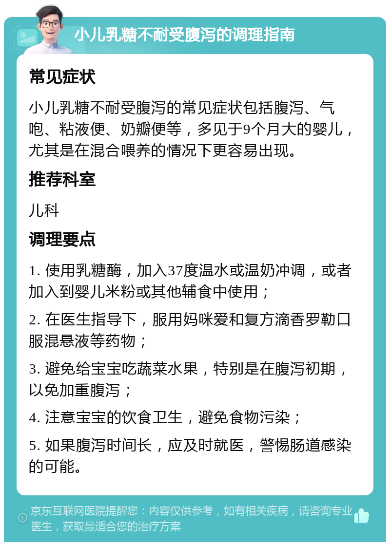 小儿乳糖不耐受腹泻的调理指南 常见症状 小儿乳糖不耐受腹泻的常见症状包括腹泻、气咆、粘液便、奶瓣便等，多见于9个月大的婴儿，尤其是在混合喂养的情况下更容易出现。 推荐科室 儿科 调理要点 1. 使用乳糖酶，加入37度温水或温奶冲调，或者加入到婴儿米粉或其他辅食中使用； 2. 在医生指导下，服用妈咪爱和复方滴香罗勒口服混悬液等药物； 3. 避免给宝宝吃蔬菜水果，特别是在腹泻初期，以免加重腹泻； 4. 注意宝宝的饮食卫生，避免食物污染； 5. 如果腹泻时间长，应及时就医，警惕肠道感染的可能。