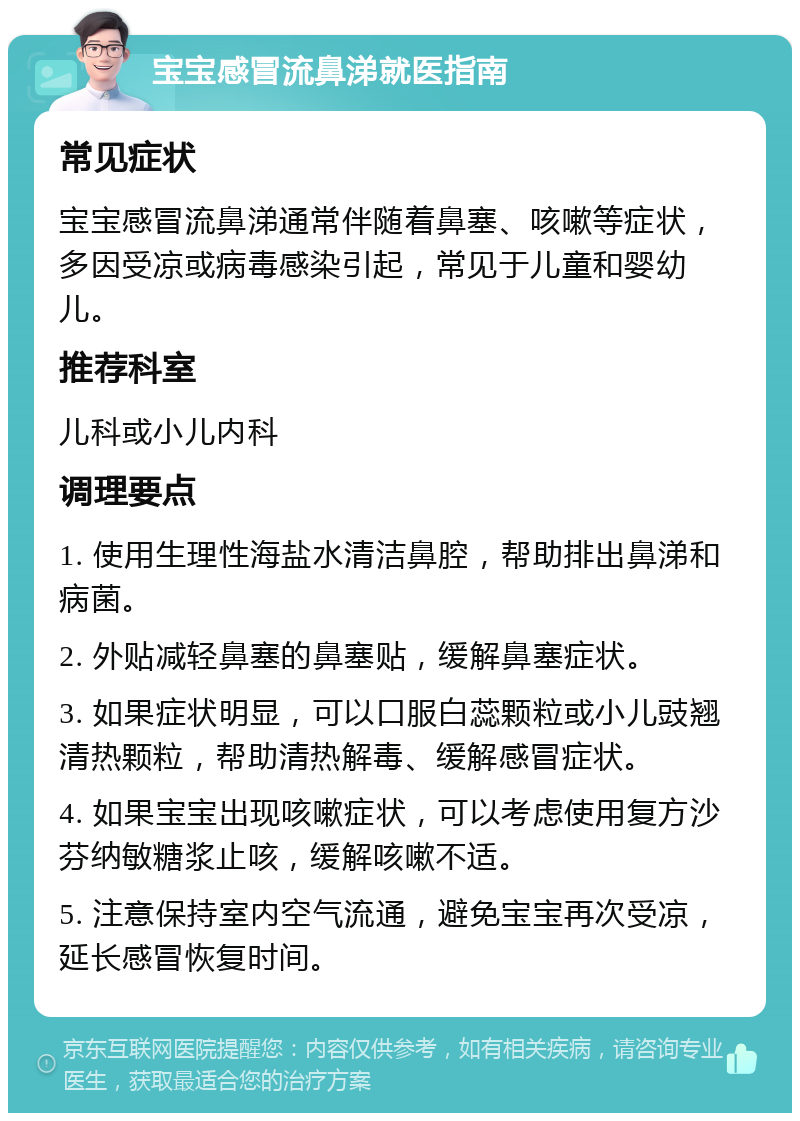 宝宝感冒流鼻涕就医指南 常见症状 宝宝感冒流鼻涕通常伴随着鼻塞、咳嗽等症状，多因受凉或病毒感染引起，常见于儿童和婴幼儿。 推荐科室 儿科或小儿内科 调理要点 1. 使用生理性海盐水清洁鼻腔，帮助排出鼻涕和病菌。 2. 外贴减轻鼻塞的鼻塞贴，缓解鼻塞症状。 3. 如果症状明显，可以口服白蕊颗粒或小儿豉翘清热颗粒，帮助清热解毒、缓解感冒症状。 4. 如果宝宝出现咳嗽症状，可以考虑使用复方沙芬纳敏糖浆止咳，缓解咳嗽不适。 5. 注意保持室内空气流通，避免宝宝再次受凉，延长感冒恢复时间。