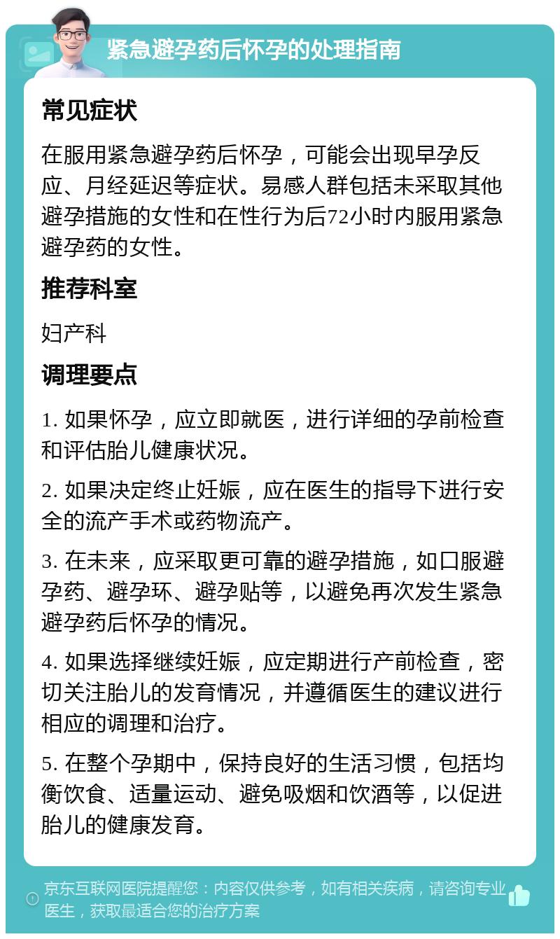 紧急避孕药后怀孕的处理指南 常见症状 在服用紧急避孕药后怀孕，可能会出现早孕反应、月经延迟等症状。易感人群包括未采取其他避孕措施的女性和在性行为后72小时内服用紧急避孕药的女性。 推荐科室 妇产科 调理要点 1. 如果怀孕，应立即就医，进行详细的孕前检查和评估胎儿健康状况。 2. 如果决定终止妊娠，应在医生的指导下进行安全的流产手术或药物流产。 3. 在未来，应采取更可靠的避孕措施，如口服避孕药、避孕环、避孕贴等，以避免再次发生紧急避孕药后怀孕的情况。 4. 如果选择继续妊娠，应定期进行产前检查，密切关注胎儿的发育情况，并遵循医生的建议进行相应的调理和治疗。 5. 在整个孕期中，保持良好的生活习惯，包括均衡饮食、适量运动、避免吸烟和饮酒等，以促进胎儿的健康发育。