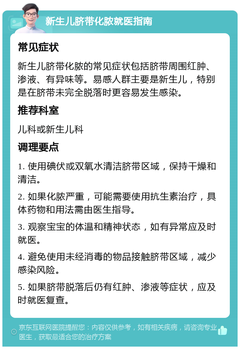 新生儿脐带化脓就医指南 常见症状 新生儿脐带化脓的常见症状包括脐带周围红肿、渗液、有异味等。易感人群主要是新生儿，特别是在脐带未完全脱落时更容易发生感染。 推荐科室 儿科或新生儿科 调理要点 1. 使用碘伏或双氧水清洁脐带区域，保持干燥和清洁。 2. 如果化脓严重，可能需要使用抗生素治疗，具体药物和用法需由医生指导。 3. 观察宝宝的体温和精神状态，如有异常应及时就医。 4. 避免使用未经消毒的物品接触脐带区域，减少感染风险。 5. 如果脐带脱落后仍有红肿、渗液等症状，应及时就医复查。