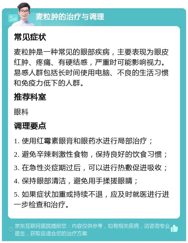 麦粒肿的治疗与调理 常见症状 麦粒肿是一种常见的眼部疾病，主要表现为眼皮红肿、疼痛、有硬结感，严重时可能影响视力。易感人群包括长时间使用电脑、不良的生活习惯和免疫力低下的人群。 推荐科室 眼科 调理要点 1. 使用红霉素眼膏和眼药水进行局部治疗； 2. 避免辛辣刺激性食物，保持良好的饮食习惯； 3. 在急性炎症期过后，可以进行热敷促进吸收； 4. 保持眼部清洁，避免用手揉搓眼睛； 5. 如果症状加重或持续不退，应及时就医进行进一步检查和治疗。