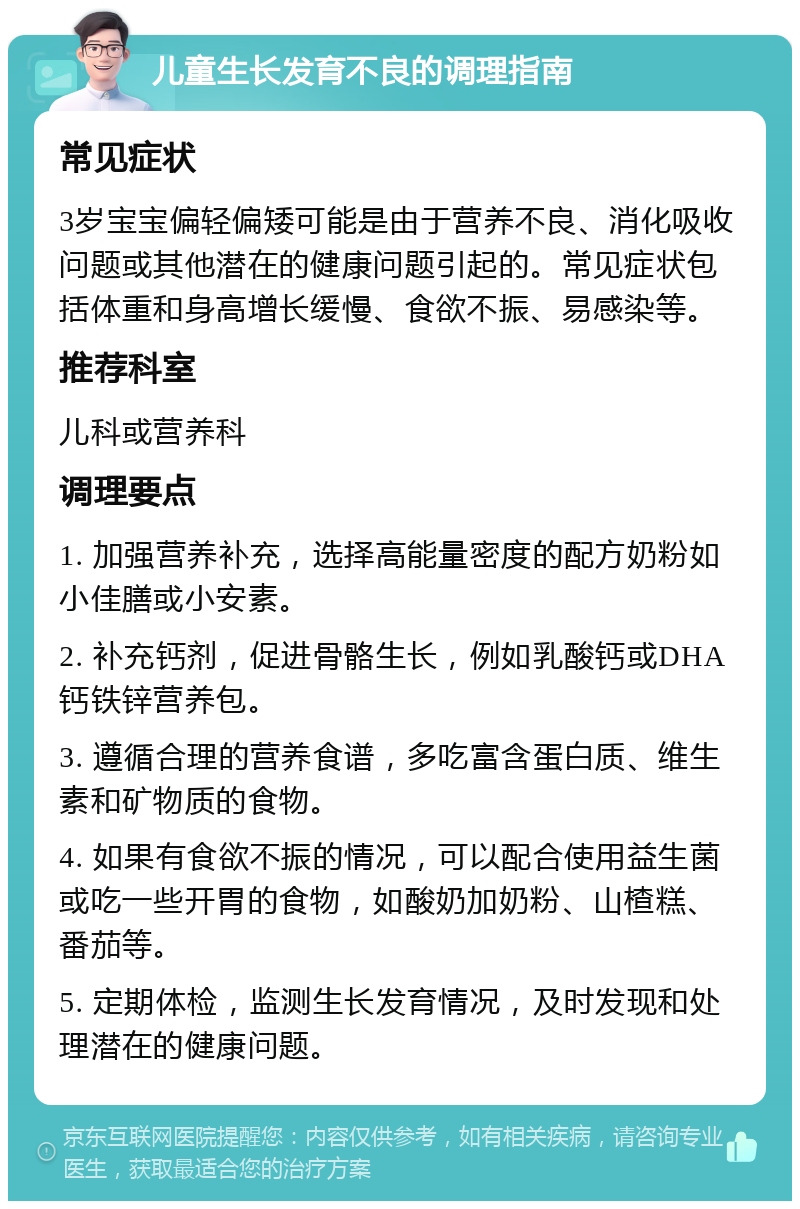 儿童生长发育不良的调理指南 常见症状 3岁宝宝偏轻偏矮可能是由于营养不良、消化吸收问题或其他潜在的健康问题引起的。常见症状包括体重和身高增长缓慢、食欲不振、易感染等。 推荐科室 儿科或营养科 调理要点 1. 加强营养补充，选择高能量密度的配方奶粉如小佳膳或小安素。 2. 补充钙剂，促进骨骼生长，例如乳酸钙或DHA钙铁锌营养包。 3. 遵循合理的营养食谱，多吃富含蛋白质、维生素和矿物质的食物。 4. 如果有食欲不振的情况，可以配合使用益生菌或吃一些开胃的食物，如酸奶加奶粉、山楂糕、番茄等。 5. 定期体检，监测生长发育情况，及时发现和处理潜在的健康问题。