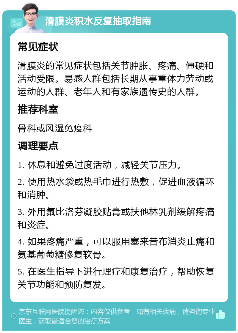 滑膜炎积水反复抽取指南 常见症状 滑膜炎的常见症状包括关节肿胀、疼痛、僵硬和活动受限。易感人群包括长期从事重体力劳动或运动的人群、老年人和有家族遗传史的人群。 推荐科室 骨科或风湿免疫科 调理要点 1. 休息和避免过度活动，减轻关节压力。 2. 使用热水袋或热毛巾进行热敷，促进血液循环和消肿。 3. 外用氟比洛芬凝胶贴膏或扶他林乳剂缓解疼痛和炎症。 4. 如果疼痛严重，可以服用塞来昔布消炎止痛和氨基葡萄糖修复软骨。 5. 在医生指导下进行理疗和康复治疗，帮助恢复关节功能和预防复发。