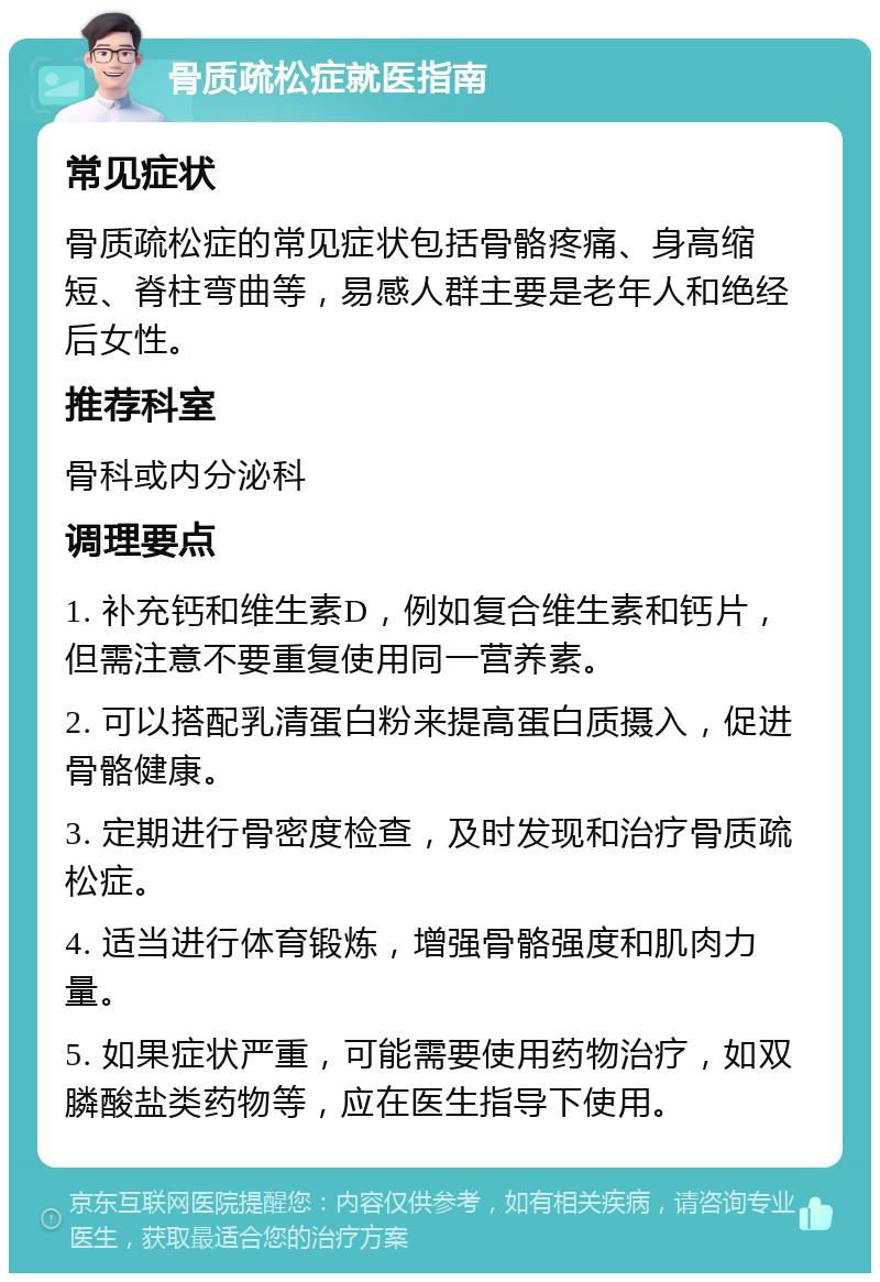 骨质疏松症就医指南 常见症状 骨质疏松症的常见症状包括骨骼疼痛、身高缩短、脊柱弯曲等，易感人群主要是老年人和绝经后女性。 推荐科室 骨科或内分泌科 调理要点 1. 补充钙和维生素D，例如复合维生素和钙片，但需注意不要重复使用同一营养素。 2. 可以搭配乳清蛋白粉来提高蛋白质摄入，促进骨骼健康。 3. 定期进行骨密度检查，及时发现和治疗骨质疏松症。 4. 适当进行体育锻炼，增强骨骼强度和肌肉力量。 5. 如果症状严重，可能需要使用药物治疗，如双膦酸盐类药物等，应在医生指导下使用。