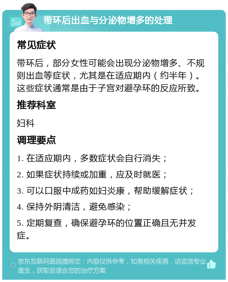 带环后出血与分泌物增多的处理 常见症状 带环后，部分女性可能会出现分泌物增多、不规则出血等症状，尤其是在适应期内（约半年）。这些症状通常是由于子宫对避孕环的反应所致。 推荐科室 妇科 调理要点 1. 在适应期内，多数症状会自行消失； 2. 如果症状持续或加重，应及时就医； 3. 可以口服中成药如妇炎康，帮助缓解症状； 4. 保持外阴清洁，避免感染； 5. 定期复查，确保避孕环的位置正确且无并发症。