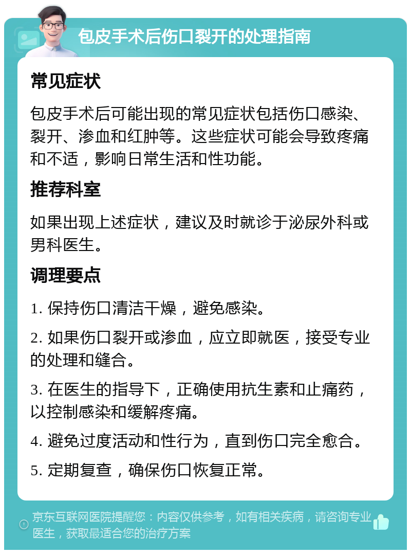 包皮手术后伤口裂开的处理指南 常见症状 包皮手术后可能出现的常见症状包括伤口感染、裂开、渗血和红肿等。这些症状可能会导致疼痛和不适，影响日常生活和性功能。 推荐科室 如果出现上述症状，建议及时就诊于泌尿外科或男科医生。 调理要点 1. 保持伤口清洁干燥，避免感染。 2. 如果伤口裂开或渗血，应立即就医，接受专业的处理和缝合。 3. 在医生的指导下，正确使用抗生素和止痛药，以控制感染和缓解疼痛。 4. 避免过度活动和性行为，直到伤口完全愈合。 5. 定期复查，确保伤口恢复正常。