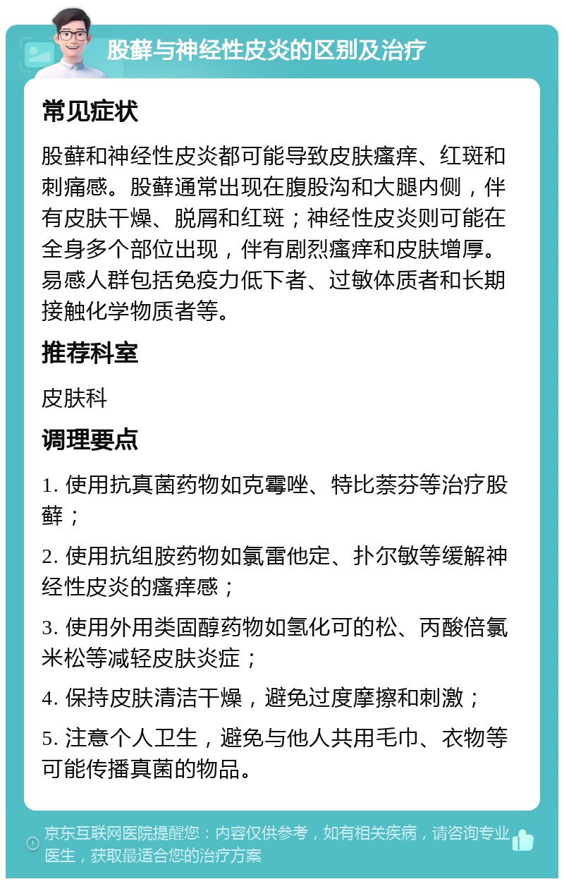 股藓与神经性皮炎的区别及治疗 常见症状 股藓和神经性皮炎都可能导致皮肤瘙痒、红斑和刺痛感。股藓通常出现在腹股沟和大腿内侧，伴有皮肤干燥、脱屑和红斑；神经性皮炎则可能在全身多个部位出现，伴有剧烈瘙痒和皮肤增厚。易感人群包括免疫力低下者、过敏体质者和长期接触化学物质者等。 推荐科室 皮肤科 调理要点 1. 使用抗真菌药物如克霉唑、特比萘芬等治疗股藓； 2. 使用抗组胺药物如氯雷他定、扑尔敏等缓解神经性皮炎的瘙痒感； 3. 使用外用类固醇药物如氢化可的松、丙酸倍氯米松等减轻皮肤炎症； 4. 保持皮肤清洁干燥，避免过度摩擦和刺激； 5. 注意个人卫生，避免与他人共用毛巾、衣物等可能传播真菌的物品。