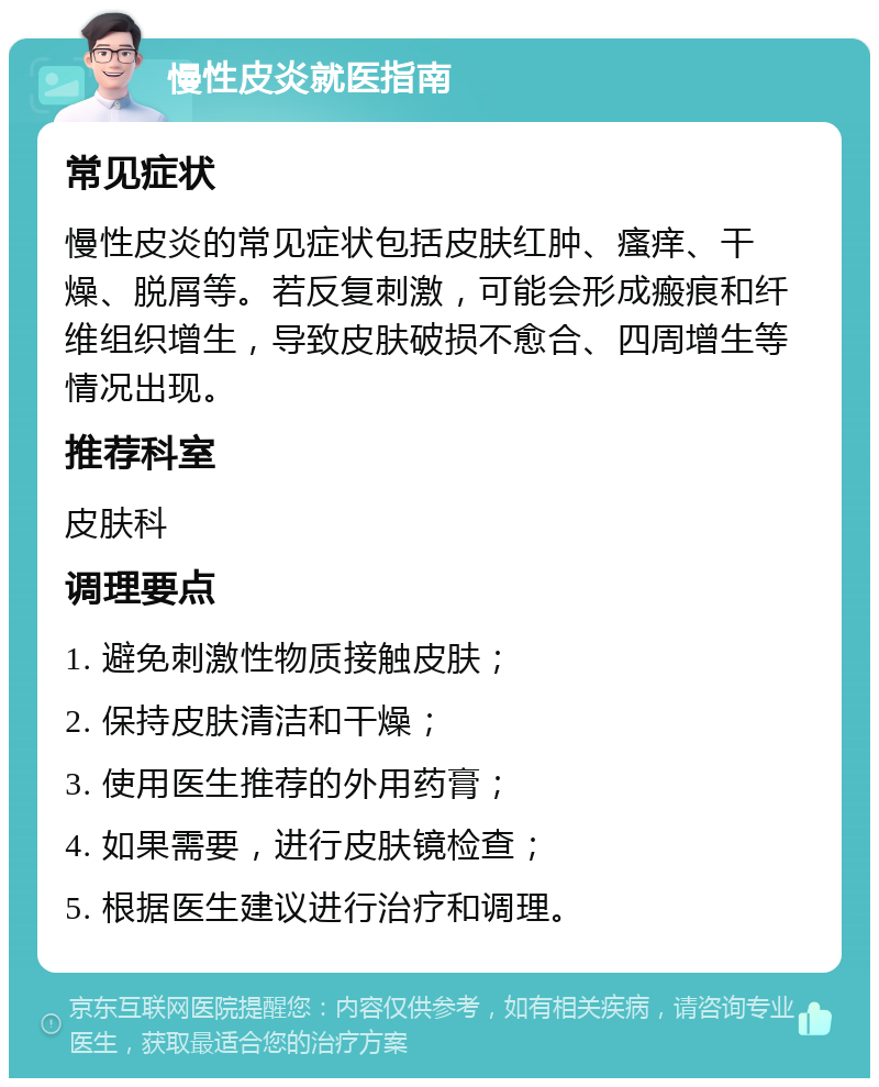 慢性皮炎就医指南 常见症状 慢性皮炎的常见症状包括皮肤红肿、瘙痒、干燥、脱屑等。若反复刺激，可能会形成瘢痕和纤维组织增生，导致皮肤破损不愈合、四周增生等情况出现。 推荐科室 皮肤科 调理要点 1. 避免刺激性物质接触皮肤； 2. 保持皮肤清洁和干燥； 3. 使用医生推荐的外用药膏； 4. 如果需要，进行皮肤镜检查； 5. 根据医生建议进行治疗和调理。