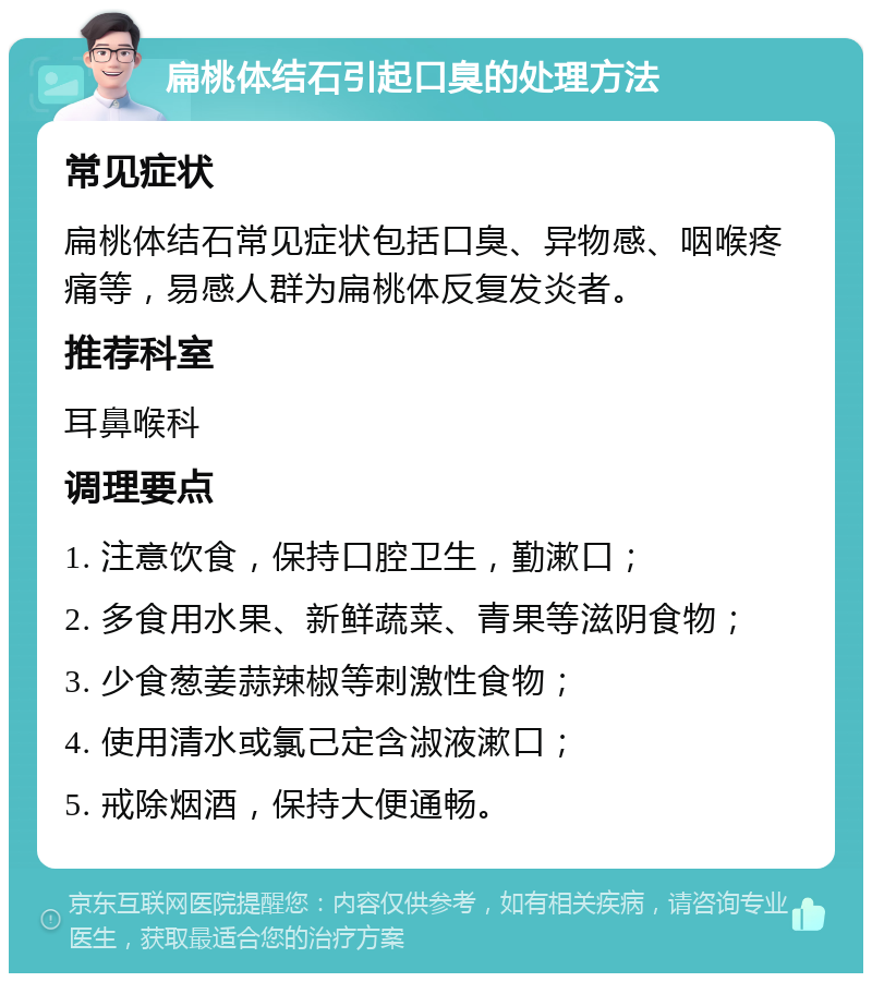 扁桃体结石引起口臭的处理方法 常见症状 扁桃体结石常见症状包括口臭、异物感、咽喉疼痛等，易感人群为扁桃体反复发炎者。 推荐科室 耳鼻喉科 调理要点 1. 注意饮食，保持口腔卫生，勤漱口； 2. 多食用水果、新鲜蔬菜、青果等滋阴食物； 3. 少食葱姜蒜辣椒等刺激性食物； 4. 使用清水或氯己定含淑液漱口； 5. 戒除烟酒，保持大便通畅。