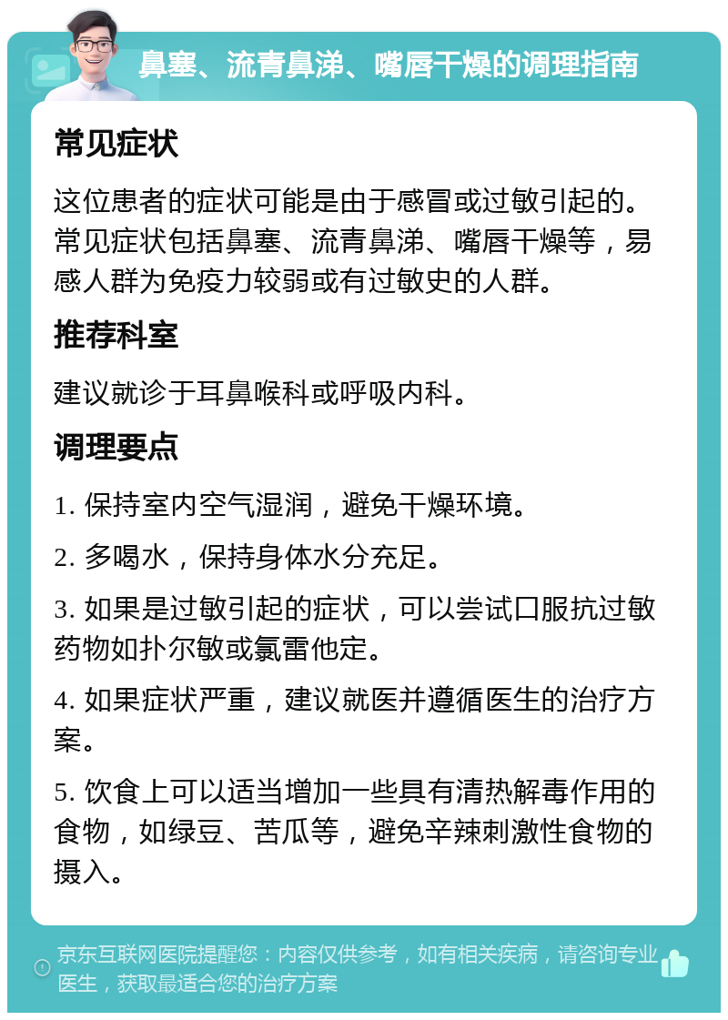 鼻塞、流青鼻涕、嘴唇干燥的调理指南 常见症状 这位患者的症状可能是由于感冒或过敏引起的。常见症状包括鼻塞、流青鼻涕、嘴唇干燥等，易感人群为免疫力较弱或有过敏史的人群。 推荐科室 建议就诊于耳鼻喉科或呼吸内科。 调理要点 1. 保持室内空气湿润，避免干燥环境。 2. 多喝水，保持身体水分充足。 3. 如果是过敏引起的症状，可以尝试口服抗过敏药物如扑尔敏或氯雷他定。 4. 如果症状严重，建议就医并遵循医生的治疗方案。 5. 饮食上可以适当增加一些具有清热解毒作用的食物，如绿豆、苦瓜等，避免辛辣刺激性食物的摄入。