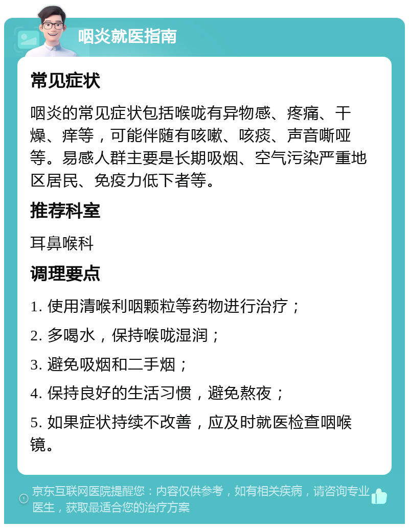 咽炎就医指南 常见症状 咽炎的常见症状包括喉咙有异物感、疼痛、干燥、痒等，可能伴随有咳嗽、咳痰、声音嘶哑等。易感人群主要是长期吸烟、空气污染严重地区居民、免疫力低下者等。 推荐科室 耳鼻喉科 调理要点 1. 使用清喉利咽颗粒等药物进行治疗； 2. 多喝水，保持喉咙湿润； 3. 避免吸烟和二手烟； 4. 保持良好的生活习惯，避免熬夜； 5. 如果症状持续不改善，应及时就医检查咽喉镜。