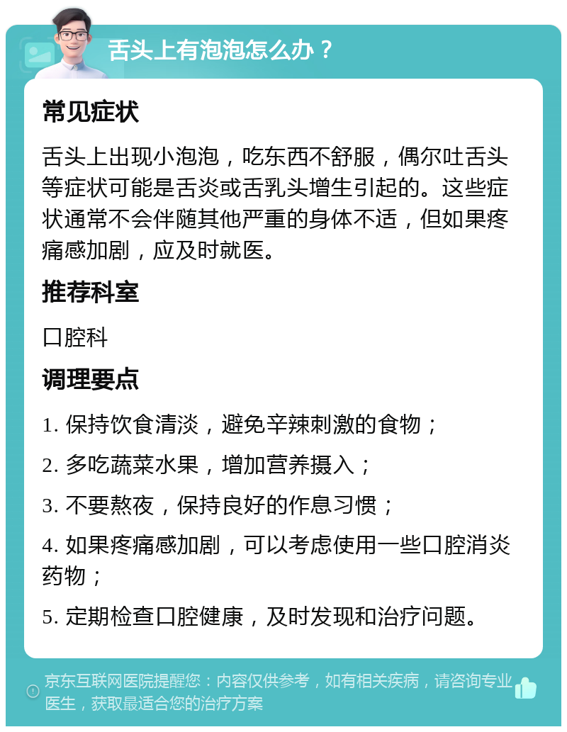 舌头上有泡泡怎么办？ 常见症状 舌头上出现小泡泡，吃东西不舒服，偶尔吐舌头等症状可能是舌炎或舌乳头增生引起的。这些症状通常不会伴随其他严重的身体不适，但如果疼痛感加剧，应及时就医。 推荐科室 口腔科 调理要点 1. 保持饮食清淡，避免辛辣刺激的食物； 2. 多吃蔬菜水果，增加营养摄入； 3. 不要熬夜，保持良好的作息习惯； 4. 如果疼痛感加剧，可以考虑使用一些口腔消炎药物； 5. 定期检查口腔健康，及时发现和治疗问题。