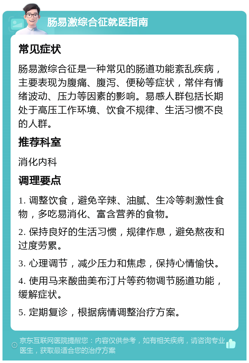 肠易激综合征就医指南 常见症状 肠易激综合征是一种常见的肠道功能紊乱疾病，主要表现为腹痛、腹泻、便秘等症状，常伴有情绪波动、压力等因素的影响。易感人群包括长期处于高压工作环境、饮食不规律、生活习惯不良的人群。 推荐科室 消化内科 调理要点 1. 调整饮食，避免辛辣、油腻、生冷等刺激性食物，多吃易消化、富含营养的食物。 2. 保持良好的生活习惯，规律作息，避免熬夜和过度劳累。 3. 心理调节，减少压力和焦虑，保持心情愉快。 4. 使用马来酸曲美布汀片等药物调节肠道功能，缓解症状。 5. 定期复诊，根据病情调整治疗方案。