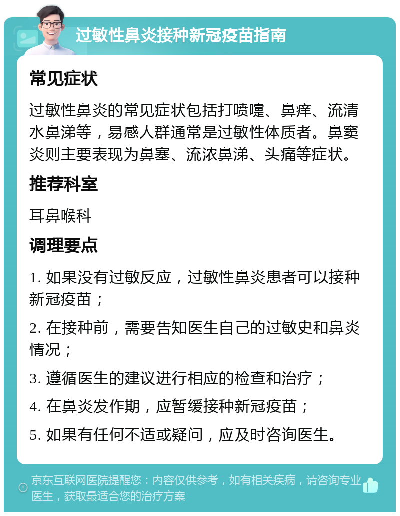 过敏性鼻炎接种新冠疫苗指南 常见症状 过敏性鼻炎的常见症状包括打喷嚏、鼻痒、流清水鼻涕等，易感人群通常是过敏性体质者。鼻窦炎则主要表现为鼻塞、流浓鼻涕、头痛等症状。 推荐科室 耳鼻喉科 调理要点 1. 如果没有过敏反应，过敏性鼻炎患者可以接种新冠疫苗； 2. 在接种前，需要告知医生自己的过敏史和鼻炎情况； 3. 遵循医生的建议进行相应的检查和治疗； 4. 在鼻炎发作期，应暂缓接种新冠疫苗； 5. 如果有任何不适或疑问，应及时咨询医生。