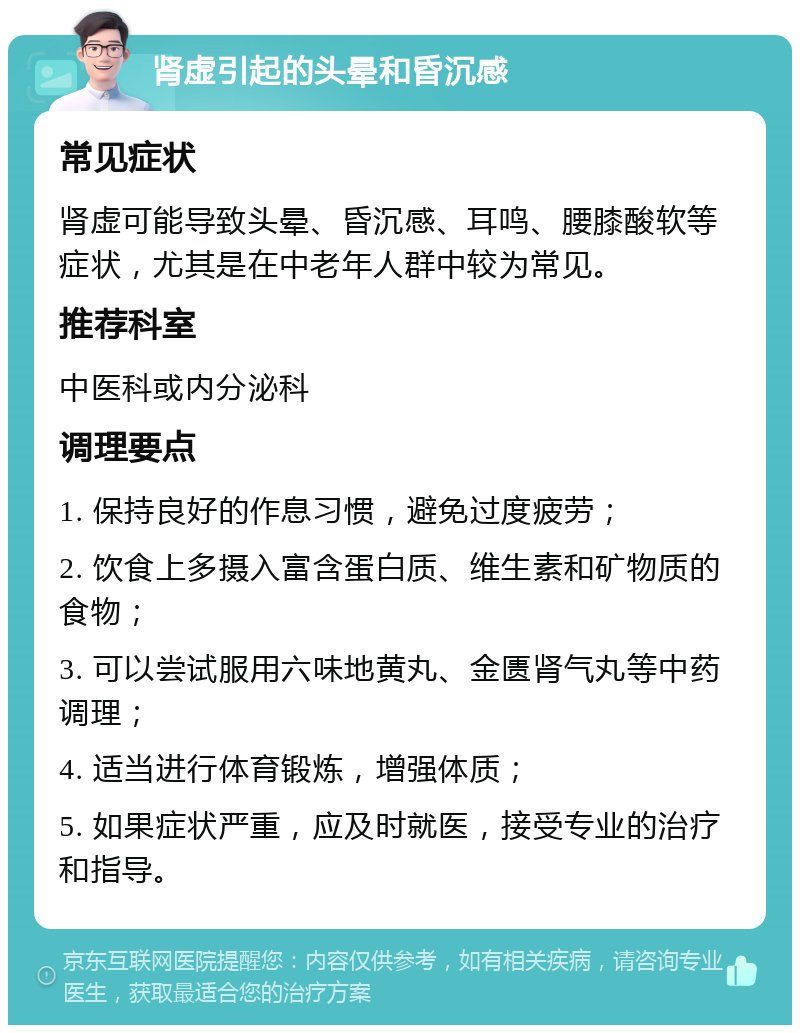 肾虚引起的头晕和昏沉感 常见症状 肾虚可能导致头晕、昏沉感、耳鸣、腰膝酸软等症状，尤其是在中老年人群中较为常见。 推荐科室 中医科或内分泌科 调理要点 1. 保持良好的作息习惯，避免过度疲劳； 2. 饮食上多摄入富含蛋白质、维生素和矿物质的食物； 3. 可以尝试服用六味地黄丸、金匮肾气丸等中药调理； 4. 适当进行体育锻炼，增强体质； 5. 如果症状严重，应及时就医，接受专业的治疗和指导。