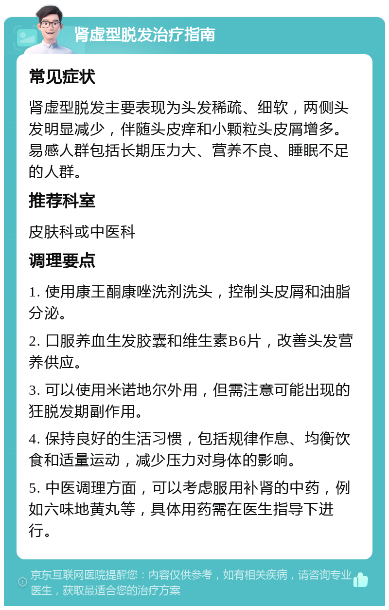 肾虚型脱发治疗指南 常见症状 肾虚型脱发主要表现为头发稀疏、细软，两侧头发明显减少，伴随头皮痒和小颗粒头皮屑增多。易感人群包括长期压力大、营养不良、睡眠不足的人群。 推荐科室 皮肤科或中医科 调理要点 1. 使用康王酮康唑洗剂洗头，控制头皮屑和油脂分泌。 2. 口服养血生发胶囊和维生素B6片，改善头发营养供应。 3. 可以使用米诺地尔外用，但需注意可能出现的狂脱发期副作用。 4. 保持良好的生活习惯，包括规律作息、均衡饮食和适量运动，减少压力对身体的影响。 5. 中医调理方面，可以考虑服用补肾的中药，例如六味地黄丸等，具体用药需在医生指导下进行。