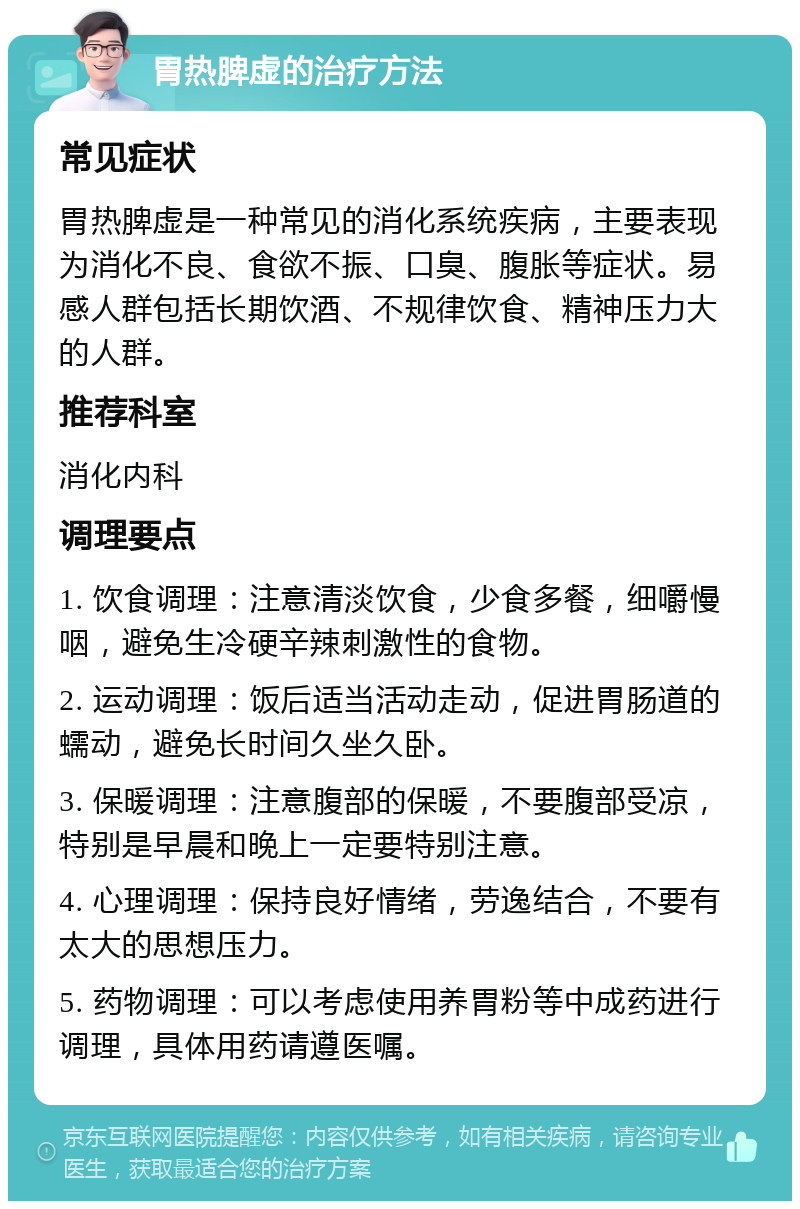 胃热脾虚的治疗方法 常见症状 胃热脾虚是一种常见的消化系统疾病，主要表现为消化不良、食欲不振、口臭、腹胀等症状。易感人群包括长期饮酒、不规律饮食、精神压力大的人群。 推荐科室 消化内科 调理要点 1. 饮食调理：注意清淡饮食，少食多餐，细嚼慢咽，避免生冷硬辛辣刺激性的食物。 2. 运动调理：饭后适当活动走动，促进胃肠道的蠕动，避免长时间久坐久卧。 3. 保暖调理：注意腹部的保暖，不要腹部受凉，特别是早晨和晚上一定要特别注意。 4. 心理调理：保持良好情绪，劳逸结合，不要有太大的思想压力。 5. 药物调理：可以考虑使用养胃粉等中成药进行调理，具体用药请遵医嘱。