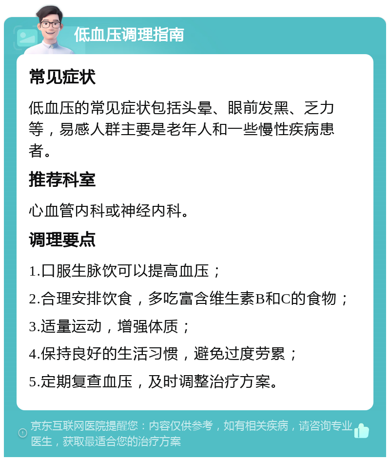 低血压调理指南 常见症状 低血压的常见症状包括头晕、眼前发黑、乏力等，易感人群主要是老年人和一些慢性疾病患者。 推荐科室 心血管内科或神经内科。 调理要点 1.口服生脉饮可以提高血压； 2.合理安排饮食，多吃富含维生素B和C的食物； 3.适量运动，增强体质； 4.保持良好的生活习惯，避免过度劳累； 5.定期复查血压，及时调整治疗方案。