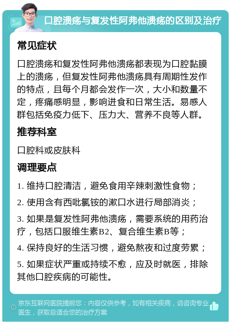 口腔溃疡与复发性阿弗他溃疡的区别及治疗 常见症状 口腔溃疡和复发性阿弗他溃疡都表现为口腔黏膜上的溃疡，但复发性阿弗他溃疡具有周期性发作的特点，且每个月都会发作一次，大小和数量不定，疼痛感明显，影响进食和日常生活。易感人群包括免疫力低下、压力大、营养不良等人群。 推荐科室 口腔科或皮肤科 调理要点 1. 维持口腔清洁，避免食用辛辣刺激性食物； 2. 使用含有西吡氯铵的漱口水进行局部消炎； 3. 如果是复发性阿弗他溃疡，需要系统的用药治疗，包括口服维生素B2、复合维生素B等； 4. 保持良好的生活习惯，避免熬夜和过度劳累； 5. 如果症状严重或持续不愈，应及时就医，排除其他口腔疾病的可能性。