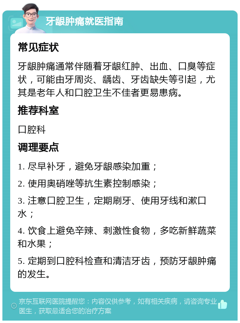 牙龈肿痛就医指南 常见症状 牙龈肿痛通常伴随着牙龈红肿、出血、口臭等症状，可能由牙周炎、龋齿、牙齿缺失等引起，尤其是老年人和口腔卫生不佳者更易患病。 推荐科室 口腔科 调理要点 1. 尽早补牙，避免牙龈感染加重； 2. 使用奥硝唑等抗生素控制感染； 3. 注意口腔卫生，定期刷牙、使用牙线和漱口水； 4. 饮食上避免辛辣、刺激性食物，多吃新鲜蔬菜和水果； 5. 定期到口腔科检查和清洁牙齿，预防牙龈肿痛的发生。