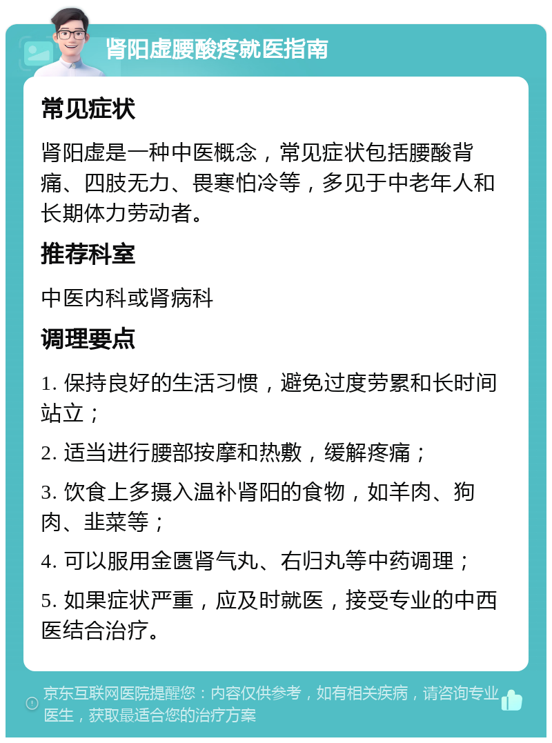 肾阳虚腰酸疼就医指南 常见症状 肾阳虚是一种中医概念，常见症状包括腰酸背痛、四肢无力、畏寒怕冷等，多见于中老年人和长期体力劳动者。 推荐科室 中医内科或肾病科 调理要点 1. 保持良好的生活习惯，避免过度劳累和长时间站立； 2. 适当进行腰部按摩和热敷，缓解疼痛； 3. 饮食上多摄入温补肾阳的食物，如羊肉、狗肉、韭菜等； 4. 可以服用金匮肾气丸、右归丸等中药调理； 5. 如果症状严重，应及时就医，接受专业的中西医结合治疗。