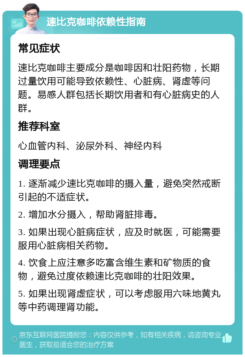 速比克咖啡依赖性指南 常见症状 速比克咖啡主要成分是咖啡因和壮阳药物，长期过量饮用可能导致依赖性、心脏病、肾虚等问题。易感人群包括长期饮用者和有心脏病史的人群。 推荐科室 心血管内科、泌尿外科、神经内科 调理要点 1. 逐渐减少速比克咖啡的摄入量，避免突然戒断引起的不适症状。 2. 增加水分摄入，帮助肾脏排毒。 3. 如果出现心脏病症状，应及时就医，可能需要服用心脏病相关药物。 4. 饮食上应注意多吃富含维生素和矿物质的食物，避免过度依赖速比克咖啡的壮阳效果。 5. 如果出现肾虚症状，可以考虑服用六味地黄丸等中药调理肾功能。