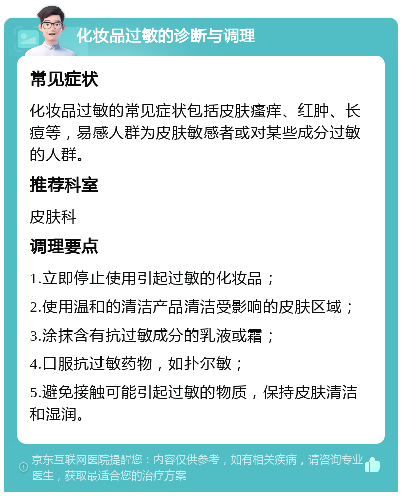 化妆品过敏的诊断与调理 常见症状 化妆品过敏的常见症状包括皮肤瘙痒、红肿、长痘等，易感人群为皮肤敏感者或对某些成分过敏的人群。 推荐科室 皮肤科 调理要点 1.立即停止使用引起过敏的化妆品； 2.使用温和的清洁产品清洁受影响的皮肤区域； 3.涂抹含有抗过敏成分的乳液或霜； 4.口服抗过敏药物，如扑尔敏； 5.避免接触可能引起过敏的物质，保持皮肤清洁和湿润。