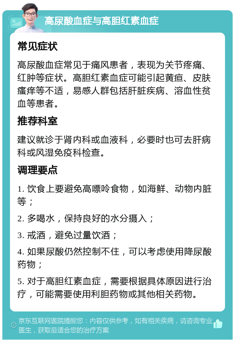 高尿酸血症与高胆红素血症 常见症状 高尿酸血症常见于痛风患者，表现为关节疼痛、红肿等症状。高胆红素血症可能引起黄疸、皮肤瘙痒等不适，易感人群包括肝脏疾病、溶血性贫血等患者。 推荐科室 建议就诊于肾内科或血液科，必要时也可去肝病科或风湿免疫科检查。 调理要点 1. 饮食上要避免高嘌呤食物，如海鲜、动物内脏等； 2. 多喝水，保持良好的水分摄入； 3. 戒酒，避免过量饮酒； 4. 如果尿酸仍然控制不住，可以考虑使用降尿酸药物； 5. 对于高胆红素血症，需要根据具体原因进行治疗，可能需要使用利胆药物或其他相关药物。