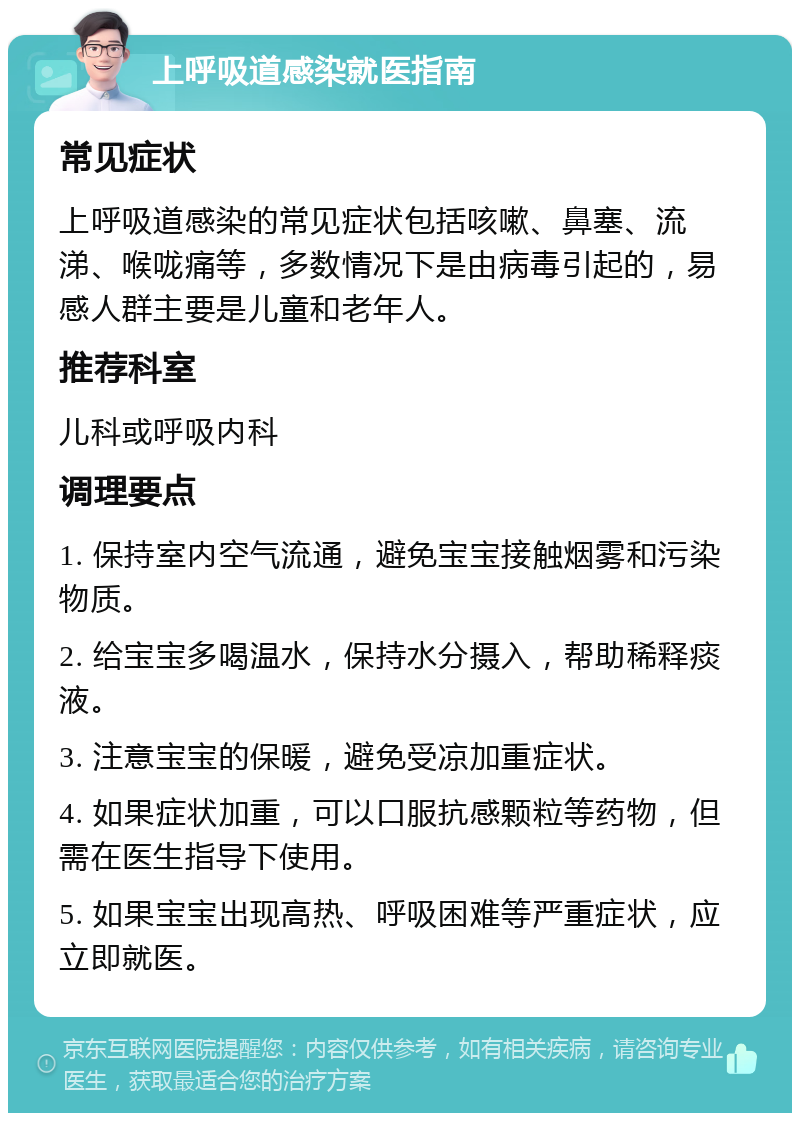 上呼吸道感染就医指南 常见症状 上呼吸道感染的常见症状包括咳嗽、鼻塞、流涕、喉咙痛等，多数情况下是由病毒引起的，易感人群主要是儿童和老年人。 推荐科室 儿科或呼吸内科 调理要点 1. 保持室内空气流通，避免宝宝接触烟雾和污染物质。 2. 给宝宝多喝温水，保持水分摄入，帮助稀释痰液。 3. 注意宝宝的保暖，避免受凉加重症状。 4. 如果症状加重，可以口服抗感颗粒等药物，但需在医生指导下使用。 5. 如果宝宝出现高热、呼吸困难等严重症状，应立即就医。