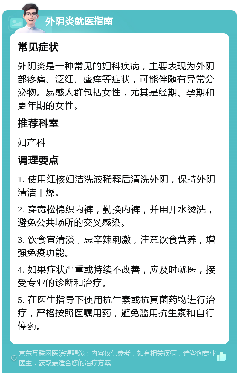 外阴炎就医指南 常见症状 外阴炎是一种常见的妇科疾病，主要表现为外阴部疼痛、泛红、瘙痒等症状，可能伴随有异常分泌物。易感人群包括女性，尤其是经期、孕期和更年期的女性。 推荐科室 妇产科 调理要点 1. 使用红核妇洁洗液稀释后清洗外阴，保持外阴清洁干燥。 2. 穿宽松棉织内裤，勤换内裤，并用开水烫洗，避免公共场所的交叉感染。 3. 饮食宜清淡，忌辛辣刺激，注意饮食营养，增强免疫功能。 4. 如果症状严重或持续不改善，应及时就医，接受专业的诊断和治疗。 5. 在医生指导下使用抗生素或抗真菌药物进行治疗，严格按照医嘱用药，避免滥用抗生素和自行停药。