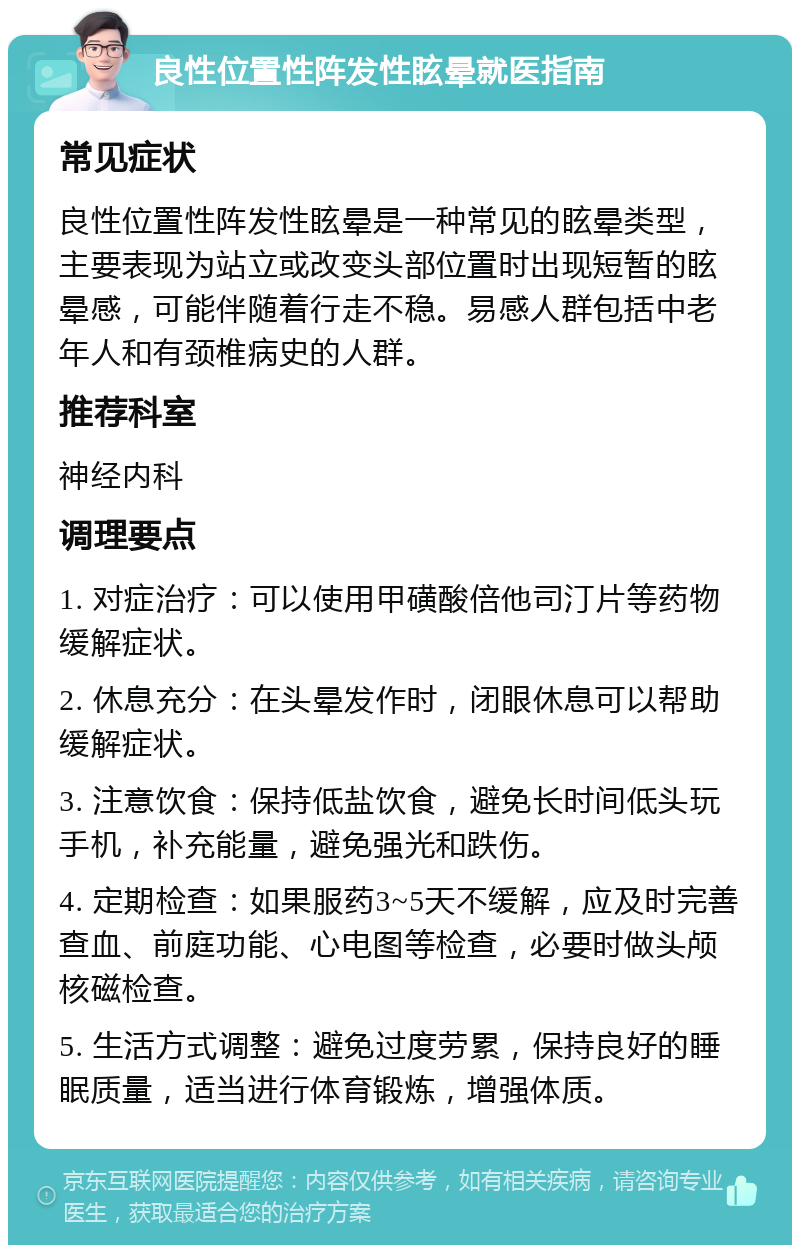 良性位置性阵发性眩晕就医指南 常见症状 良性位置性阵发性眩晕是一种常见的眩晕类型，主要表现为站立或改变头部位置时出现短暂的眩晕感，可能伴随着行走不稳。易感人群包括中老年人和有颈椎病史的人群。 推荐科室 神经内科 调理要点 1. 对症治疗：可以使用甲磺酸倍他司汀片等药物缓解症状。 2. 休息充分：在头晕发作时，闭眼休息可以帮助缓解症状。 3. 注意饮食：保持低盐饮食，避免长时间低头玩手机，补充能量，避免强光和跌伤。 4. 定期检查：如果服药3~5天不缓解，应及时完善查血、前庭功能、心电图等检查，必要时做头颅核磁检查。 5. 生活方式调整：避免过度劳累，保持良好的睡眠质量，适当进行体育锻炼，增强体质。