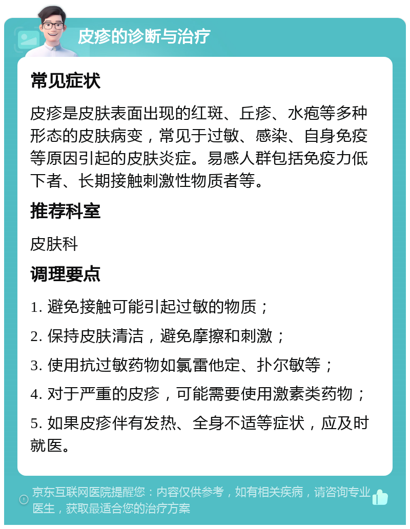 皮疹的诊断与治疗 常见症状 皮疹是皮肤表面出现的红斑、丘疹、水疱等多种形态的皮肤病变，常见于过敏、感染、自身免疫等原因引起的皮肤炎症。易感人群包括免疫力低下者、长期接触刺激性物质者等。 推荐科室 皮肤科 调理要点 1. 避免接触可能引起过敏的物质； 2. 保持皮肤清洁，避免摩擦和刺激； 3. 使用抗过敏药物如氯雷他定、扑尔敏等； 4. 对于严重的皮疹，可能需要使用激素类药物； 5. 如果皮疹伴有发热、全身不适等症状，应及时就医。