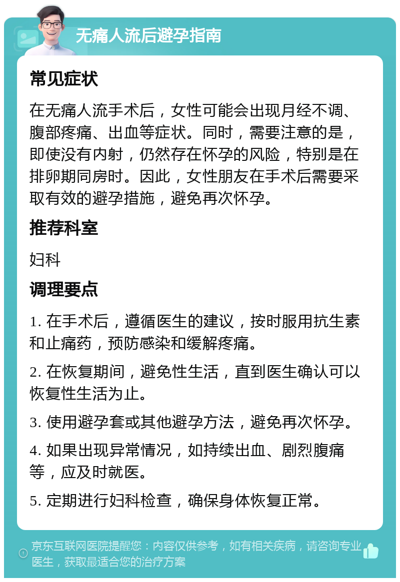 无痛人流后避孕指南 常见症状 在无痛人流手术后，女性可能会出现月经不调、腹部疼痛、出血等症状。同时，需要注意的是，即使没有内射，仍然存在怀孕的风险，特别是在排卵期同房时。因此，女性朋友在手术后需要采取有效的避孕措施，避免再次怀孕。 推荐科室 妇科 调理要点 1. 在手术后，遵循医生的建议，按时服用抗生素和止痛药，预防感染和缓解疼痛。 2. 在恢复期间，避免性生活，直到医生确认可以恢复性生活为止。 3. 使用避孕套或其他避孕方法，避免再次怀孕。 4. 如果出现异常情况，如持续出血、剧烈腹痛等，应及时就医。 5. 定期进行妇科检查，确保身体恢复正常。