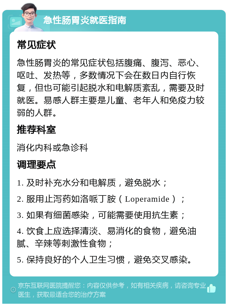 急性肠胃炎就医指南 常见症状 急性肠胃炎的常见症状包括腹痛、腹泻、恶心、呕吐、发热等，多数情况下会在数日内自行恢复，但也可能引起脱水和电解质紊乱，需要及时就医。易感人群主要是儿童、老年人和免疫力较弱的人群。 推荐科室 消化内科或急诊科 调理要点 1. 及时补充水分和电解质，避免脱水； 2. 服用止泻药如洛哌丁胺（Loperamide）； 3. 如果有细菌感染，可能需要使用抗生素； 4. 饮食上应选择清淡、易消化的食物，避免油腻、辛辣等刺激性食物； 5. 保持良好的个人卫生习惯，避免交叉感染。