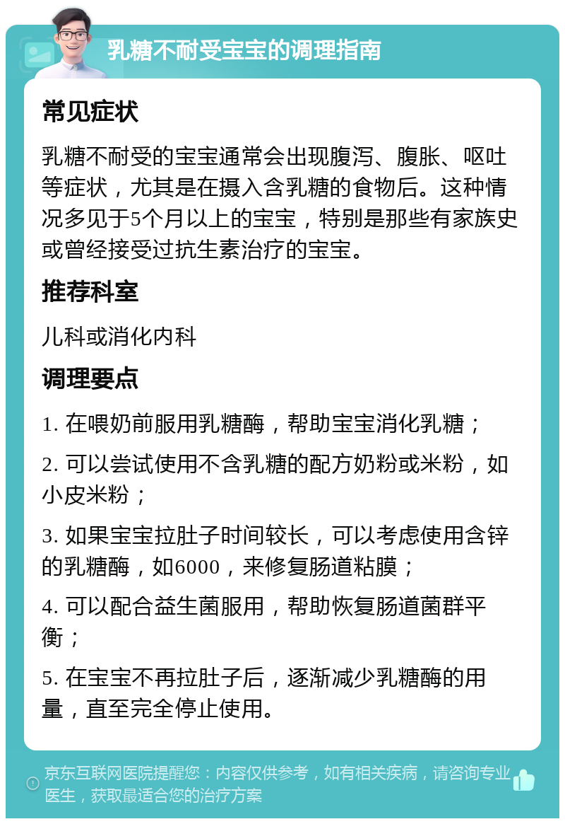 乳糖不耐受宝宝的调理指南 常见症状 乳糖不耐受的宝宝通常会出现腹泻、腹胀、呕吐等症状，尤其是在摄入含乳糖的食物后。这种情况多见于5个月以上的宝宝，特别是那些有家族史或曾经接受过抗生素治疗的宝宝。 推荐科室 儿科或消化内科 调理要点 1. 在喂奶前服用乳糖酶，帮助宝宝消化乳糖； 2. 可以尝试使用不含乳糖的配方奶粉或米粉，如小皮米粉； 3. 如果宝宝拉肚子时间较长，可以考虑使用含锌的乳糖酶，如6000，来修复肠道粘膜； 4. 可以配合益生菌服用，帮助恢复肠道菌群平衡； 5. 在宝宝不再拉肚子后，逐渐减少乳糖酶的用量，直至完全停止使用。