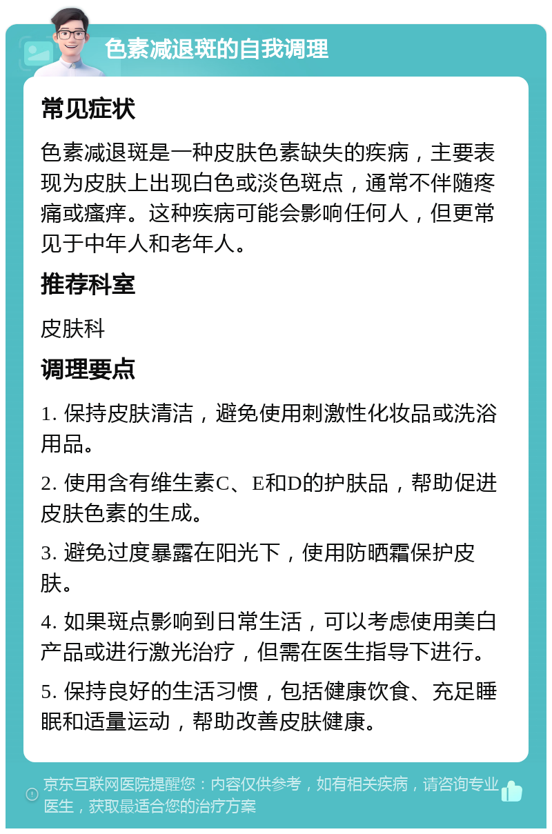 色素减退斑的自我调理 常见症状 色素减退斑是一种皮肤色素缺失的疾病，主要表现为皮肤上出现白色或淡色斑点，通常不伴随疼痛或瘙痒。这种疾病可能会影响任何人，但更常见于中年人和老年人。 推荐科室 皮肤科 调理要点 1. 保持皮肤清洁，避免使用刺激性化妆品或洗浴用品。 2. 使用含有维生素C、E和D的护肤品，帮助促进皮肤色素的生成。 3. 避免过度暴露在阳光下，使用防晒霜保护皮肤。 4. 如果斑点影响到日常生活，可以考虑使用美白产品或进行激光治疗，但需在医生指导下进行。 5. 保持良好的生活习惯，包括健康饮食、充足睡眠和适量运动，帮助改善皮肤健康。