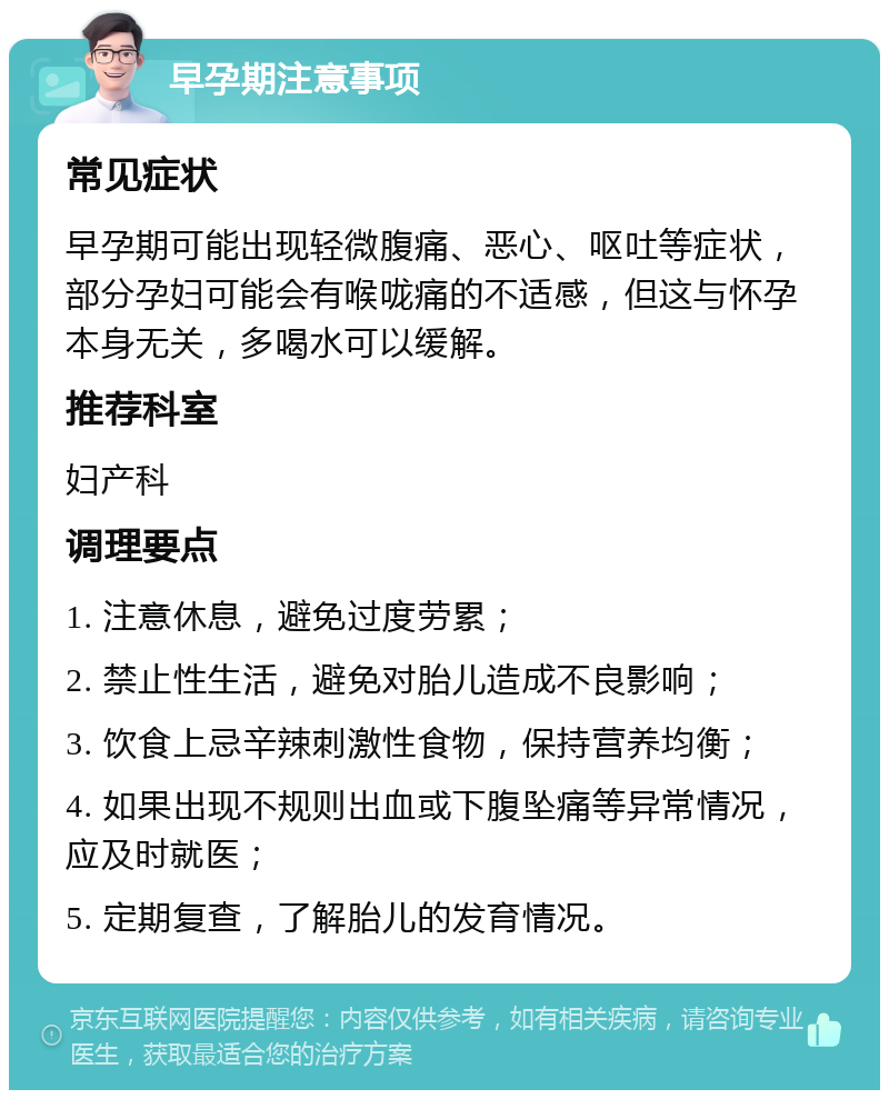 早孕期注意事项 常见症状 早孕期可能出现轻微腹痛、恶心、呕吐等症状，部分孕妇可能会有喉咙痛的不适感，但这与怀孕本身无关，多喝水可以缓解。 推荐科室 妇产科 调理要点 1. 注意休息，避免过度劳累； 2. 禁止性生活，避免对胎儿造成不良影响； 3. 饮食上忌辛辣刺激性食物，保持营养均衡； 4. 如果出现不规则出血或下腹坠痛等异常情况，应及时就医； 5. 定期复查，了解胎儿的发育情况。